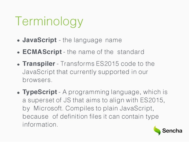 Terminology
JavaScript - the language name
ECMAScript - the name of the standard
Transpiler - Transforms ES2015 code to the
JavaScript that currently supported in our
browsers.
TypeScript - A programming language, which is
a superset of JS that aims to align with ES2015,
by Microsoft. Compiles to plain JavaScript,
because of deﬁnition ﬁles it can contain type
information.
