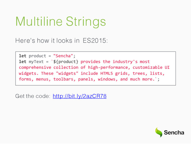 Multiline Strings
Here's how it looks in ES2015:
let product = "Sencha";
let myText = `${product} provides the industry's most
comprehensive collection of high-performance, customizable UI
widgets. These "widgets" include HTML5 grids, trees, lists,
forms, menus, toolbars, panels, windows, and much more.`;
Get the code: http://bit.ly/2azCR78
