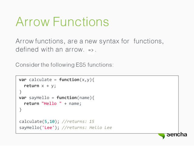 Arrow Functions
Arrow functions, are a new syntax for functions,
=>
deﬁned with an arrow. .
Consider the following ES5 functions:
var calculate = function(x,y){
return x + y;
}
var sayHello = function(name){
return "Hello " + name;
}
calculate(5,10); //returns: 15
sayHello('Lee'); //returns: Hello Lee
