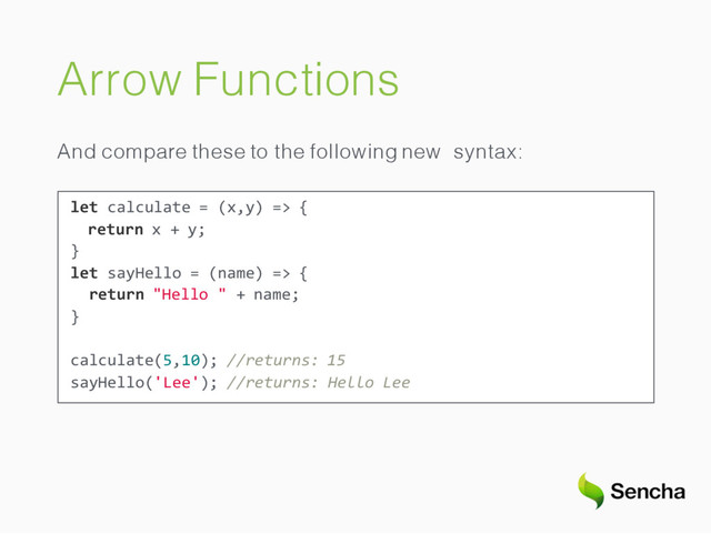 Arrow Functions
And compare these to the following new syntax:
let calculate = (x,y) => {
return x + y;
}
let sayHello = (name) => {
return "Hello " + name;
}
calculate(5,10); //returns: 15
sayHello('Lee'); //returns: Hello Lee
