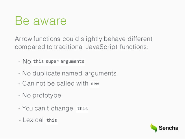 Be aware
Arrow functions could slightly behave different
compared to traditional JavaScript functions:
this
- No super arguments
- No duplicate named arguments
new
- Can not be called with
- No prototype
- You can't change this
- Lexical this
