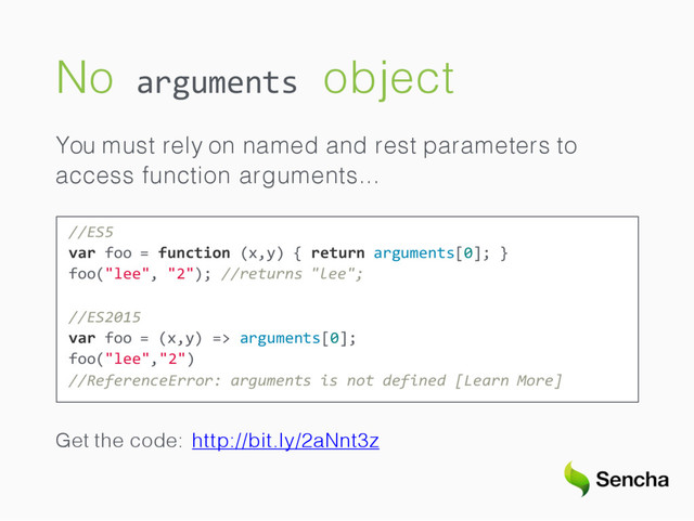No object
arguments
You must rely on named and rest parameters to
access function arguments...
//ES5
var foo = function (x,y) { return arguments[0]; }
foo("lee", "2"); //returns "lee";
//ES2015
var foo = (x,y) => arguments[0];
foo("lee","2")
//ReferenceError: arguments is not defined [Learn More]
Get the code: http://bit.ly/2aNnt3z
