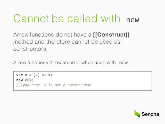 Cannot be called with new
Arrow functions do not have a [[Construct]]
method and therefore cannot be used as
constructors.
Arrow functions throw an error when used with new.
var x = (x) => x;
new x();
//TypeError: x is not a constructor
