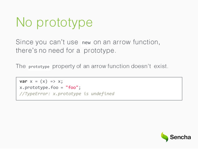 No prototype
new
Since you can’t use on an arrow function,
there’s no need for a prototype.
prototype
The property of an arrow function doesn’t exist.
var x = (x) => x;
x.prototype.foo = "foo";
//TypeError: x.prototype is undefined
