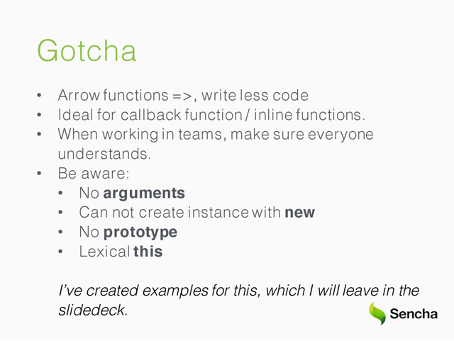 Gotcha
• Arrow functions =>, write less code
• Ideal for callback function / inline functions.
• When working in teams, make sure everyone
understands.
• Be aware:
• No arguments
• Can not create instance with new
• No prototype
• Lexical this
I’ve created examples for this, which I will leave in the
slidedeck.
