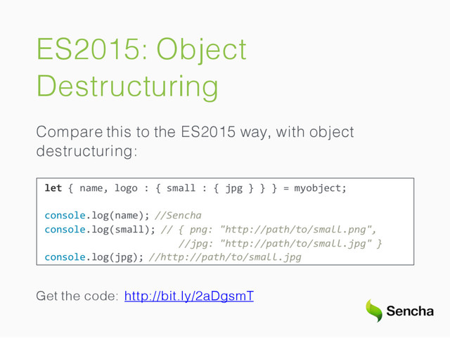 ES2015: Object
Destructuring
Compare this to the ES2015 way, with object
destructuring:
let { name, logo : { small : { jpg } } } = myobject;
console.log(name); //Sencha
console.log(small); // { png: "http://path/to/small.png",
//jpg: "http://path/to/small.jpg" }
console.log(jpg); //http://path/to/small.jpg
Get the code: http://bit.ly/2aDgsmT
