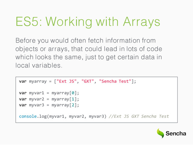 ES5: Working with Arrays
Before you would often fetch information from
objects or arrays, that could lead in lots of code
which looks the same, just to get certain data in
local variables.
var myarray = ["Ext JS", "GXT", "Sencha Test"];
var myvar1 = myarray[0];
var myvar2 = myarray[1];
var myvar3 = myarray[2];
console.log(myvar1, myvar2, myvar3) //Ext JS GXT Sencha Test
