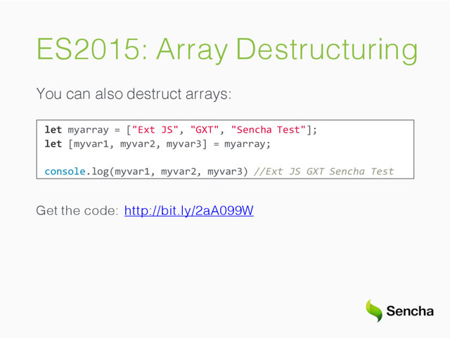 ES2015: Array Destructuring
You can also destruct arrays:
let myarray = ["Ext JS", "GXT", "Sencha Test"];
let [myvar1, myvar2, myvar3] = myarray;
console.log(myvar1, myvar2, myvar3) //Ext JS GXT Sencha Test
Get the code: http://bit.ly/2aA099W
