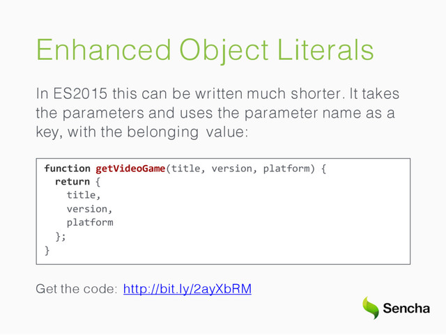 Enhanced Object Literals
In ES2015 this can be written much shorter. It takes
the parameters and uses the parameter name as a
key, with the belonging value:
function getVideoGame(title, version, platform) {
return {
title,
version,
platform
};
}
Get the code: http://bit.ly/2ayXbRM
