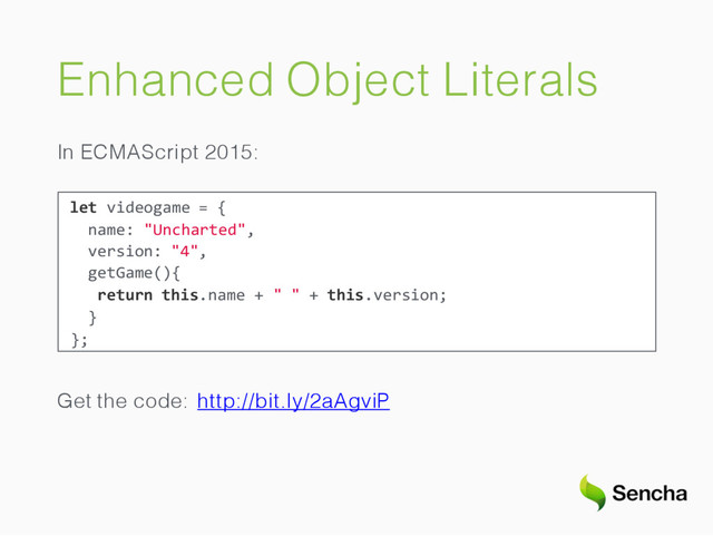 Enhanced Object Literals
In ECMAScript 2015:
let videogame = {
name: "Uncharted",
version: "4",
getGame(){
return this.name + " " + this.version;
}
};
Get the code: http://bit.ly/2aAgviP
