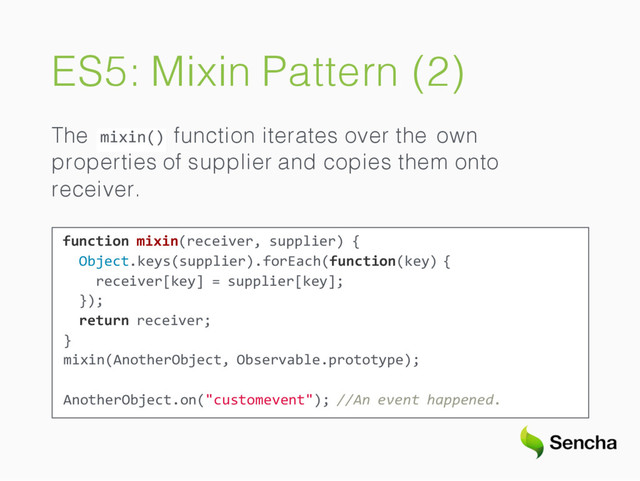 ES5: Mixin Pattern (2)
mixin()
The function iterates over the own
properties of supplier and copies them onto
receiver.
function mixin(receiver, supplier) {
Object.keys(supplier).forEach(function(key) {
receiver[key] = supplier[key];
});
return receiver;
}
mixin(AnotherObject, Observable.prototype);
AnotherObject.on("customevent"); //An event happened.
