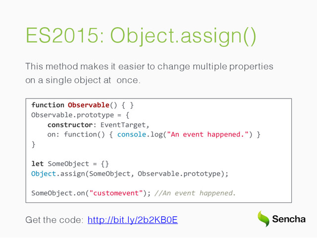 ES2015: Object.assign()
This method makes it easier to change multiple properties
on a single object at once.
function Observable() { }
Observable.prototype = {
constructor: EventTarget,
on: function() { console.log("An event happened.") }
}
let SomeObject = {}
Object.assign(SomeObject, Observable.prototype);
SomeObject.on("customevent"); //An event happened.
Get the code: http://bit.ly/2b2KB0E
