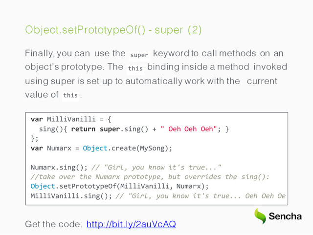 Object.setPrototypeOf() - super (2)
super
this
Finally, you can use the keyword to call methods on an
object’s prototype. The binding inside a method invoked
using super is set up to automatically work with the current
this
value of .
var MilliVanilli = {
sing(){ return super.sing() + " Oeh Oeh Oeh"; }
};
var Numarx = Object.create(MySong);
Numarx.sing(); // "Girl, you know it's true..."
//take over the Numarx prototype, but overrides the sing():
Object.setPrototypeOf(MilliVanilli, Numarx);
MilliVanilli.sing(); // "Girl, you know it's true... Oeh Oeh Oe
Get the code: http://bit.ly/2auVcAQ

