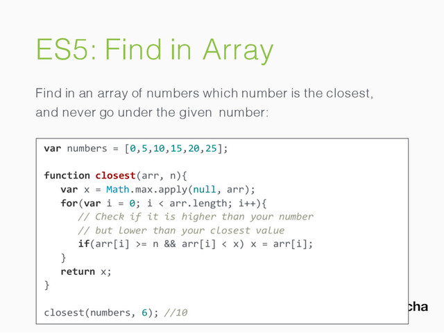 ES5: Find in Array
Find in an array of numbers which number is the closest,
and never go under the given number:
var numbers = [0,5,10,15,20,25];
function closest(arr, n){
var x = Math.max.apply(null, arr);
for(var i = 0; i < arr.length; i++){
// Check if it is higher than your number
// but lower than your closest value
if(arr[i] >= n && arr[i] < x) x = arr[i];
}
return x;
}
closest(numbers, 6); //10
