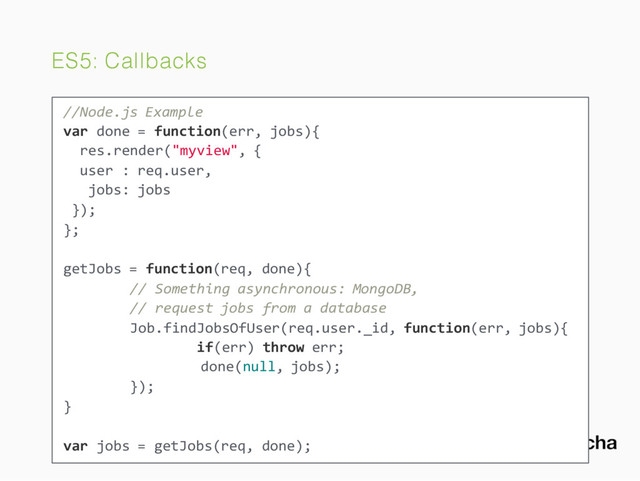 ES5: Callbacks
//Node.js Example
var done = function(err, jobs){
res.render("myview", {
user : req.user,
jobs: jobs
});
};
getJobs = function(req, done){
// Something asynchronous: MongoDB,
// request jobs from a database
Job.findJobsOfUser(req.user._id, function(err, jobs){
if(err) throw err;
done(null, jobs);
});
}
var jobs = getJobs(req, done);
