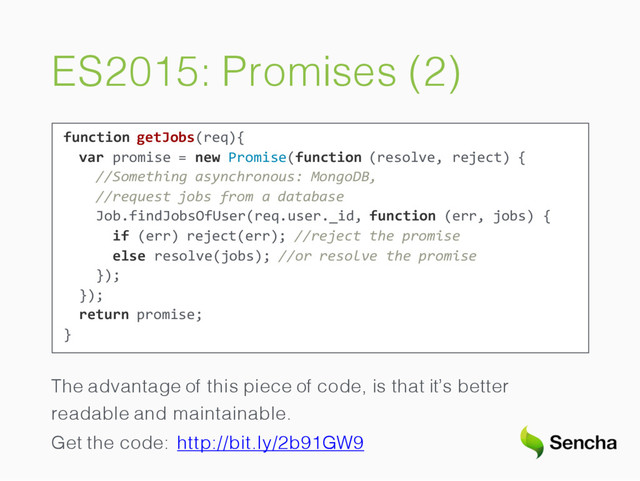 ES2015: Promises (2)
function getJobs(req){
var promise = new Promise(function (resolve, reject) {
//Something asynchronous: MongoDB,
//request jobs from a database
Job.findJobsOfUser(req.user._id, function (err, jobs) {
if (err) reject(err); //reject the promise
else resolve(jobs); //or resolve the promise
});
});
return promise;
}
The advantage of this piece of code, is that it’s better
readable and maintainable.
Get the code: http://bit.ly/2b91GW9
