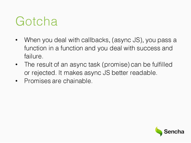 Gotcha
• When you deal with callbacks, (async JS), you pass a
function in a function and you deal with success and
failure.
• The result of an async task (promise) can be fulfilled
or rejected. It makes async JS better readable.
• Promises are chainable.
