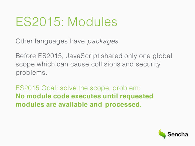 ES2015: Modules
Other languages have packages
Before ES2015, JavaScript shared only one global
scope which can cause collisions and security
problems.
ES2015 Goal: solve the scope problem:
No module code executes until requested
modules are available and processed.
