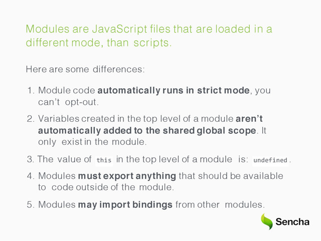 Modules are JavaScript ﬁles that are loaded in a
different mode, than scripts.
Here are some differences:
1. Module code automatically runs in strict mode, you
can’t opt-out.
2. Variables created in the top level of a module aren’t
automatically added to the shared global scope. It
only exist in the module.
this
3. The value of in the top level of a module is: undefined .
4. Modules must export anything that should be available
to code outside of the module.
5. Modules may import bindings from other modules.
