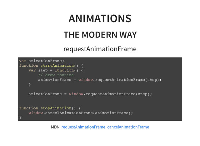 ANIMATIONS
THE MODERN WAY
requestAnimationFrame
v
a
r a
n
i
m
a
t
i
o
n
F
r
a
m
e
;
f
u
n
c
t
i
o
n s
t
a
r
t
A
n
i
m
a
t
i
o
n
(
) {
v
a
r s
t
e
p = f
u
n
c
t
i
o
n
(
) {
/
/ d
r
a
w r
o
u
t
i
n
e
a
n
i
m
a
t
i
o
n
F
r
a
m
e = w
i
n
d
o
w
.
r
e
q
u
e
s
t
A
n
i
m
a
t
i
o
n
F
r
a
m
e
(
s
t
e
p
)
;
}
a
n
i
m
a
t
i
o
n
F
r
a
m
e = w
i
n
d
o
w
.
r
e
q
u
e
s
t
A
n
i
m
a
t
i
o
n
F
r
a
m
e
(
s
t
e
p
)
;
f
u
n
c
t
i
o
n s
t
o
p
A
n
i
m
a
t
i
o
n
(
) {
w
i
n
d
o
w
.
c
a
n
c
e
l
A
n
i
m
a
t
i
o
n
F
r
a
m
e
(
a
n
i
m
a
t
i
o
n
F
r
a
m
e
)
;
}
MDN: ,
requestAnimationFrame cancelAnimationFrame
