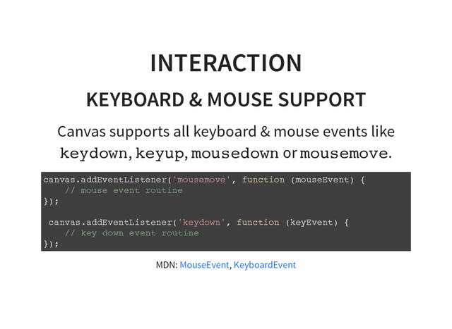 INTERACTION
KEYBOARD & MOUSE SUPPORT
Canvas supports all keyboard & mouse events like
k
e
y
d
o
w
n
, k
e
y
u
p
, m
o
u
s
e
d
o
w
n or m
o
u
s
e
m
o
v
e
.
c
a
n
v
a
s
.
a
d
d
E
v
e
n
t
L
i
s
t
e
n
e
r
(
'
m
o
u
s
e
m
o
v
e
'
, f
u
n
c
t
i
o
n (
m
o
u
s
e
E
v
e
n
t
) {
/
/ m
o
u
s
e e
v
e
n
t r
o
u
t
i
n
e
}
)
;
c
a
n
v
a
s
.
a
d
d
E
v
e
n
t
L
i
s
t
e
n
e
r
(
'
k
e
y
d
o
w
n
'
, f
u
n
c
t
i
o
n (
k
e
y
E
v
e
n
t
) {
/
/ k
e
y d
o
w
n e
v
e
n
t r
o
u
t
i
n
e
}
)
;
MDN: ,
MouseEvent KeyboardEvent
