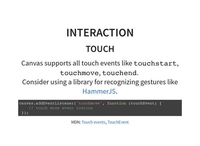 INTERACTION
TOUCH
Canvas supports all touch events like t
o
u
c
h
s
t
a
r
t
,
t
o
u
c
h
m
o
v
e
, t
o
u
c
h
e
n
d
.
Consider using a library for recognizing gestures like
.
HammerJS
c
a
n
v
a
s
.
a
d
d
E
v
e
n
t
L
i
s
t
e
n
e
r
(
'
t
o
u
c
h
m
o
v
e
'
, f
u
n
c
t
i
o
n (
t
o
u
c
h
E
v
e
n
t
) {
/
/ t
o
u
c
h m
o
v
e e
v
e
n
t r
o
u
t
i
n
e
}
)
;
MDN: ,
Touch events TouchEvent
