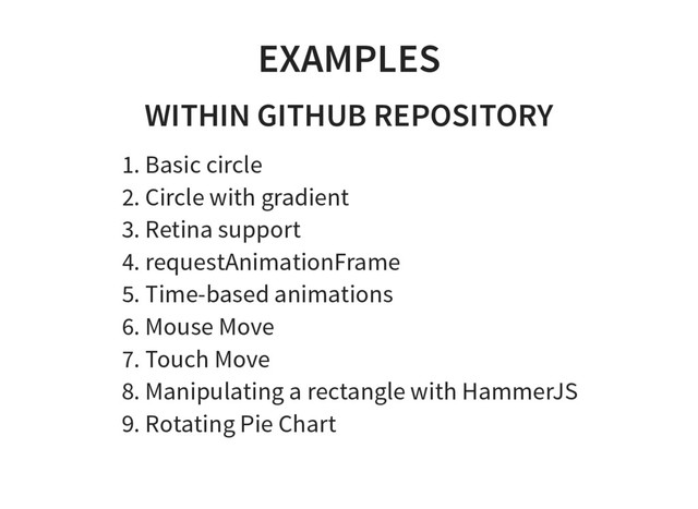 EXAMPLES
WITHIN GITHUB REPOSITORY
1. Basic circle
2. Circle with gradient
3. Retina support
4. requestAnimationFrame
5. Time-based animations
6. Mouse Move
7. Touch Move
8. Manipulating a rectangle with HammerJS
9. Rotating Pie Chart

