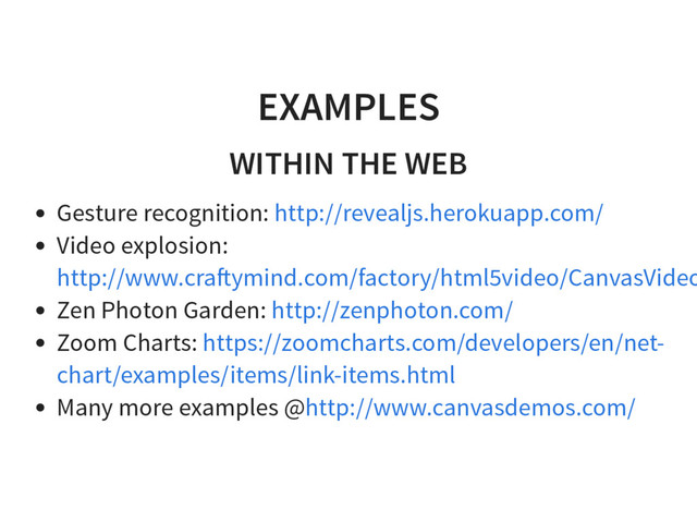 EXAMPLES
WITHIN THE WEB
Gesture recognition:
Video explosion:
Zen Photon Garden:
Zoom Charts:
Many more examples @
http://revealjs.herokuapp.com/
http://www.cra ymind.com/factory/html5video/CanvasVideo
http://zenphoton.com/
https://zoomcharts.com/developers/en/net-
chart/examples/items/link-items.html
http://www.canvasdemos.com/
