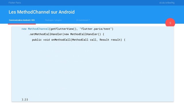 Flutter Paris sli.do/zr8eef4g
Communication Android / iOS Packages / plugins Et maintenant ?
Les MethodChannel sur Android
9
new MethodChannel(getFlutterView(), "flutter.paris/test")
.setMethodCallHandler(new MethodCallHandler() {
public void onMethodCall(MethodCall call, Result result) {
if (call.method.equals("getBatteryLevel")) {
int batteryLevel = getBatteryLevel();
if (batteryLevel != -1) {
result.success(batteryLevel);
} else {
result.error("UNAVAILABLE", "Battery level not available.", null);
}
} else {
result.notImplemented();
}}}
);}}
