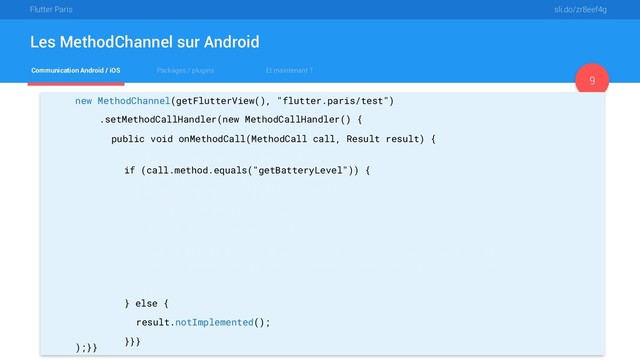 Flutter Paris sli.do/zr8eef4g
Communication Android / iOS Packages / plugins Et maintenant ?
Les MethodChannel sur Android
9
new MethodChannel(getFlutterView(), "flutter.paris/test")
.setMethodCallHandler(new MethodCallHandler() {
public void onMethodCall(MethodCall call, Result result) {
if (call.method.equals("getBatteryLevel")) {
int batteryLevel = getBatteryLevel();
if (batteryLevel != -1) {
result.success(batteryLevel);
} else {
result.error("UNAVAILABLE", "Battery level not available.", null);
}
} else {
result.notImplemented();
}}}
);}}
if (call.method.equals("getBatteryLevel")) {
int batteryLevel = getBatteryLevel();
if (batteryLevel != -1) {
result.success(batteryLevel);
} else {
result.error("UNAVAILABLE", "Battery level not available.", null);
}
} else {
result.notImplemented();
}}}
