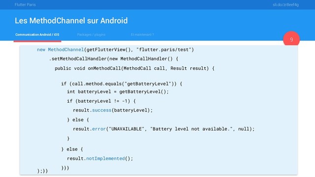 Flutter Paris sli.do/zr8eef4g
Communication Android / iOS Packages / plugins Et maintenant ?
Les MethodChannel sur Android
9
new MethodChannel(getFlutterView(), "flutter.paris/test")
.setMethodCallHandler(new MethodCallHandler() {
public void onMethodCall(MethodCall call, Result result) {
if (call.method.equals("getBatteryLevel")) {
int batteryLevel = getBatteryLevel();
if (batteryLevel != -1) {
result.success(batteryLevel);
} else {
result.error("UNAVAILABLE", "Battery level not available.", null);
}
} else {
result.notImplemented();
}}}
);}}
if (call.method.equals("getBatteryLevel")) {
int batteryLevel = getBatteryLevel();
if (batteryLevel != -1) {
result.success(batteryLevel);
} else {
result.error("UNAVAILABLE", "Battery level not available.", null);
}
} else {
result.notImplemented();
}}}
int batteryLevel = getBatteryLevel();
if (batteryLevel != -1) {
result.success(batteryLevel);
} else {
result.error("UNAVAILABLE", "Battery level not available.", null);
}
