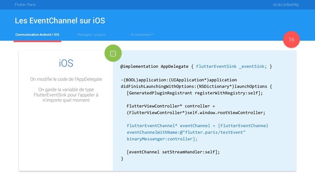 Flutter Paris sli.do/zr8eef4g
Communication Android / iOS Packages / plugins Et maintenant ?
Les EventChannel sur iOS
16
iOS
On modifie le code de l'AppDelegate
On garde la variable de type
FlutterEventSink pour l'appeler à
n'importe quel moment
@implementation AppDelegate { FlutterEventSink _eventSink; }
-(BOOL)application:(UIApplication*)application
didFinishLaunchingWithOptions:(NSDictionary*)launchOptions {
[GeneratedPluginRegistrant registerWithRegistry:self];
FlutterViewController* controller =
(FlutterViewController*)self.window.rootViewController;
FlutterEventChannel* eventChannel = [FlutterEventChannel
eventChannelWithName:@"flutter.paris/testEvent"
binaryMessenger:controller];  
[eventChannel setStreamHandler:self];
}
@implementation AppDelegate { FlutterEventSink _eventSink; }
FlutterEventChannel* eventChannel = [FlutterEventChannel
eventChannelWithName:@"flutter.paris/testEvent"
binaryMessenger:controller];
