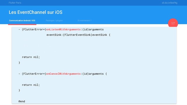 Flutter Paris sli.do/zr8eef4g
Communication Android / iOS Packages / plugins Et maintenant ?
Les EventChannel sur iOS
17
- (FlutterError*)onListenWithArguments:(id)arguments
eventSink:(FlutterEventSink)eventSink {
_eventSink = eventSink;
_eventSink(@"Hello");
_eventSink(@"World");
return nil;
}
- (FlutterError*)onCancelWithArguments:(id)arguments {
_eventSink = nil;
return nil;
}
@end
