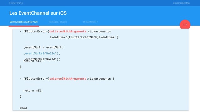 Flutter Paris sli.do/zr8eef4g
Communication Android / iOS Packages / plugins Et maintenant ?
Les EventChannel sur iOS
17
- (FlutterError*)onListenWithArguments:(id)arguments
eventSink:(FlutterEventSink)eventSink {
_eventSink = eventSink;
_eventSink(@"Hello");
_eventSink(@"World");
return nil;
}
- (FlutterError*)onCancelWithArguments:(id)arguments {
_eventSink = nil;
return nil;
}
@end
_eventSink = eventSink;
_eventSink(@"Hello");
_eventSink(@"World");
