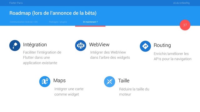 Communication Android / iOS Packages / plugins Et maintenant ?
Flutter Paris sli.do/zr8eef4g
Roadmap (lors de l'annonce de la bêta)
37
Intégration WebView
Maps
Routing
Taille
Faciliter l'intégration de
Flutter dans une
application existante
Enrichir/améliorer les
APIs pour la navigation
Intégrer des WebView
dans l'arbre des widgets
Intégrer une carte
comme widget
Réduire la taille du
moteur
