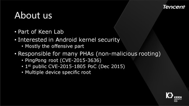 About us
• Part of Keen Lab
• Interested in Android kernel security
• Mostly the offensive part
• Responsible for many PHAs (non-malicious rooting)
• PingPong root (CVE-2015-3636)
• 1st public CVE-2015-1805 PoC (Dec 2015)
• Multiple device specific root
