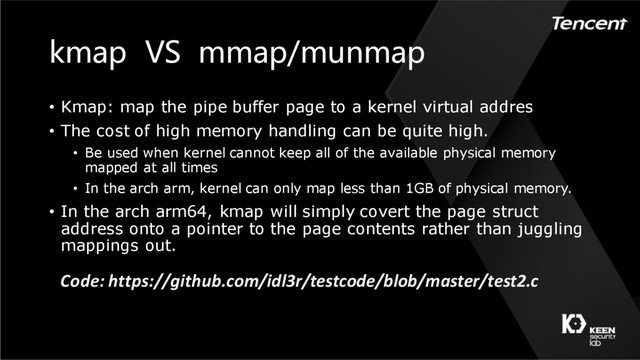 kmap VS mmap/munmap
• Kmap: map the pipe buffer page to a kernel virtual addres
• The cost of high memory handling can be quite high.
• Be used when kernel cannot keep all of the available physical memory
mapped at all times
• In the arch arm, kernel can only map less than 1GB of physical memory.
• In the arch arm64, kmap will simply covert the page struct
address onto a pointer to the page contents rather than juggling
mappings out.
Code: https://github.com/idl3r/testcode/blob/master/test2.c
