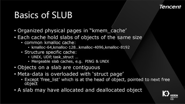 Basics of SLUB
• Organized physical pages in “kmem_cache’
• Each cache hold slabs of objects of the same size
• common kmalloc cache:
• kmalloc-64,kmalloc-128…kmalloc-4096,kmalloc-8192
• Structure specific cache:
• UNIX, UDP, task_struct …
• Mergeable slab caches, e.g. PING & UNIX
• Objects on a slab are contiguous
• Meta-data is overloaded with ‘struct page’
• Except ‘free_list’ which is at the head of object, pointed to next free
object
• A slab may have allocated and deallocated object
