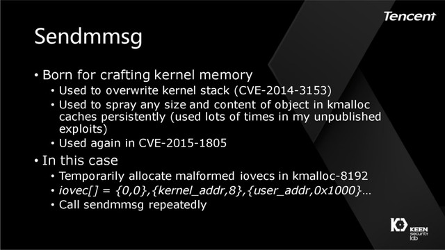 Sendmmsg
• Born for crafting kernel memory
• Used to overwrite kernel stack (CVE-2014-3153)
• Used to spray any size and content of object in kmalloc
caches persistently (used lots of times in my unpublished
exploits)
• Used again in CVE-2015-1805
• In this case
• Temporarily allocate malformed iovecs in kmalloc-8192
• iovec[] = {0,0},{kernel_addr,8},{user_addr,0x1000}…
• Call sendmmsg repeatedly
