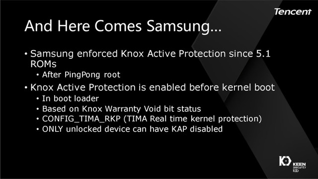 And Here Comes Samsung…
• Samsung enforced Knox Active Protection since 5.1
ROMs
• After PingPong root
• Knox Active Protection is enabled before kernel boot
• In boot loader
• Based on Knox Warranty Void bit status
• CONFIG_TIMA_RKP (TIMA Real time kernel protection)
• ONLY unlocked device can have KAP disabled
