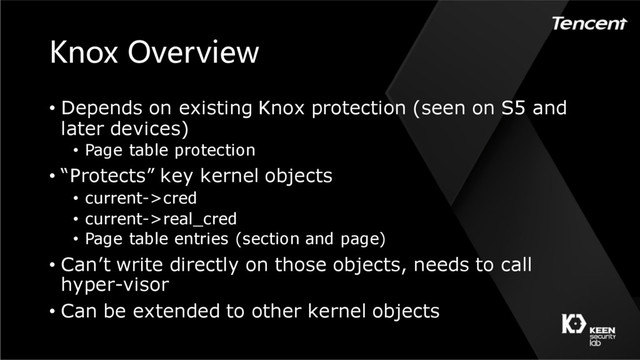 Knox Overview
• Depends on existing Knox protection (seen on S5 and
later devices)
• Page table protection
• “Protects” key kernel objects
• current->cred
• current->real_cred
• Page table entries (section and page)
• Can’t write directly on those objects, needs to call
hyper-visor
• Can be extended to other kernel objects
