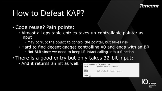 How to Defeat KAP?
• Code reuse? Pain points:
• Almost all ops table entries takes un-controllable pointer as
input
• May corrupt the object to control the pointer, but takes risk
• Hard to find decent gadget controlling X0 and ends with an BR
• Not BLR since we need to keep LR intact calling into a function
• There is a good entry but only takes 32-bit input:
• And it returns an int as well… 1517 struct file_operations {
1518 struct module *owner;
...
1538 int (*check_flags)(int);
...
1546 };
