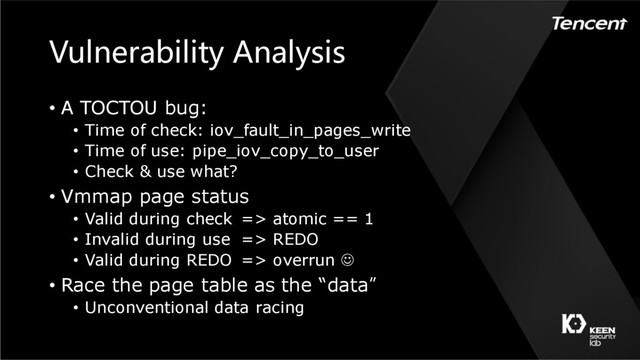 Vulnerability Analysis
• A TOCTOU bug:
• Time of check: iov_fault_in_pages_write
• Time of use: pipe_iov_copy_to_user
• Check & use what?
• Vmmap page status
• Valid during check => atomic == 1
• Invalid during use => REDO
• Valid during REDO => overrun J
• Race the page table as the “data”
• Unconventional data racing
