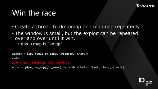 Win the race
atomic = !iov_fault_in_pages_write(iov, chars);
redo:
addr = ops->map(pipe, buf, atomic);
error = pipe_iov_copy_to_user(iov, addr + buf->offset, chars, atomic);
• Create a thread to do mmap and munmap repeatedly
• The window is small, but the exploit can be repeated
over and over until it win.
• ops->map is “kmap”
