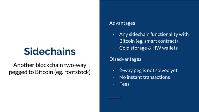 Sidechains
Another blockchain two-way
pegged to Bitcoin (eg. rootstock)
Advantages
- Any sidechain functionality with
Bitcoin (eg. smart contract)
- Cold storage & HW wallets
Disadvantages
- 2-way peg is not solved yet
- No instant transactions
- Fees
