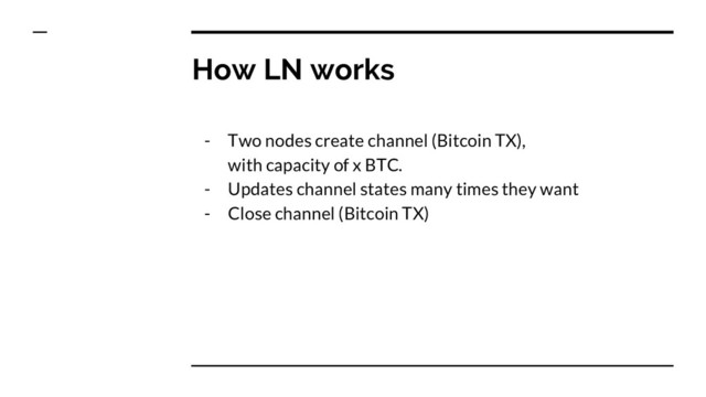 How LN works
- Two nodes create channel (Bitcoin TX),
with capacity of x BTC.
- Updates channel states many times they want
- Close channel (Bitcoin TX)

