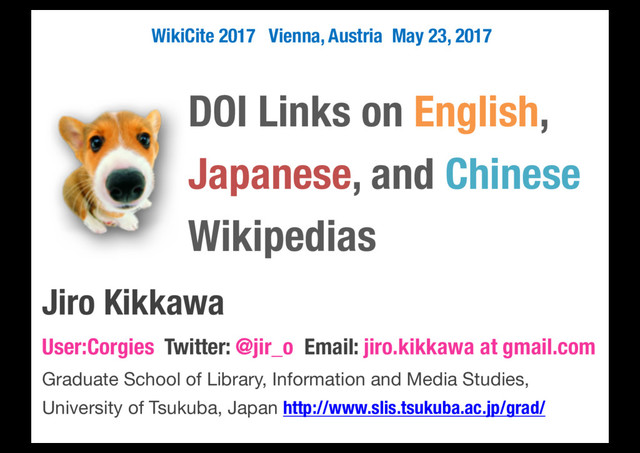 DOI Links on English,
Japanese, and Chinese
Wikipedias
Jiro Kikkawa
User:Corgies Twitter: @jir_o Email: jiro.kikkawa at gmail.com
Graduate School of Library, Information and Media Studies,
University of Tsukuba, Japan http://www.slis.tsukuba.ac.jp/grad/
WikiCite 2017 Vienna, Austria May 23, 2017
