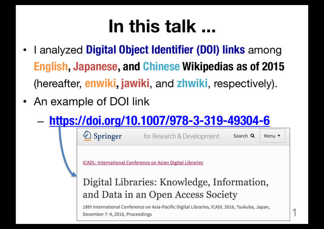 In this talk ...
• I analyzed Digital Object Identifier (DOI) links among
English, Japanese, and Chinese Wikipedias as of 2015
(hereafter, enwiki, jawiki, and zhwiki, respectively).
• An example of DOI link
– https://doi.org/10.1007/978-3-319-49304-6
1
