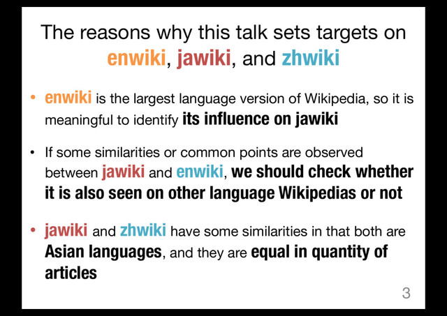 The reasons why this talk sets targets on
enwiki, jawiki, and zhwiki
• enwiki is the largest language version of Wikipedia, so it is
meaningful to identify its influence on jawiki
• If some similarities or common points are observed
between jawiki and enwiki, we should check whether
it is also seen on other language Wikipedias or not
• jawiki and zhwiki have some similarities in that both are
Asian languages, and they are equal in quantity of
articles
3
