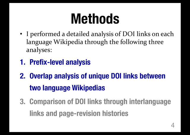 Methods
• I performed a detailed analysis of DOI links on each
language Wikipedia through the following three
analyses:
1. Prefix-level analysis
2. Overlap analysis of unique DOI links between
two language Wikipedias
3. Comparison of DOI links through interlanguage
links and page-revision histories
4
